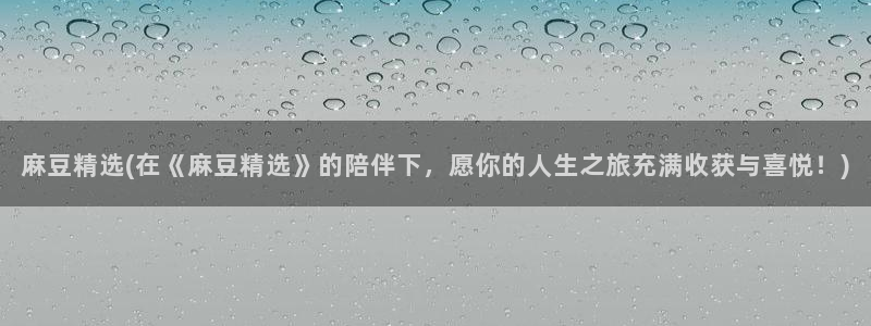 麻豆作品：麻豆精选(在《麻豆精选》的陪伴下，愿你的人生之旅充满收获与喜悦！)